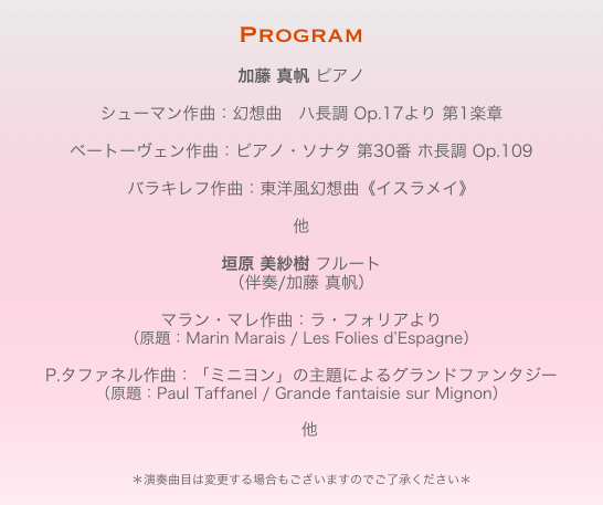 Program

加藤 真帆 ピアノシューマン作曲：幻想曲　ハ長調 Op.17より 第1楽章ベートーヴェン作曲：ピアノ・ソナタ 第30番 ホ長調 Op.109バラキレフ作曲：東洋風幻想曲《イスラメイ》
　
他 

垣原 美紗樹 フルート
（伴奏/加藤 真帆）
　マラン・マレ作曲：ラ・フォリアより
（原題：Marin Marais / Les Folies d’Espagne）
P.タファネル作曲：「ミニヨン」の主題によるグランドファンタジー
（原題：Paul Taffanel / Grande fantaisie sur Mignon）　他
　　　
＊演奏曲目は変更する場合もございますのでご了承ください＊