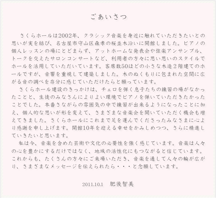 ごあいさつ

　さくらホールは2002年、クラシック音楽を身近に触れていただきたいとの思いが実を結び、名古屋市守山区森孝の桜並木沿いに開館しました。ピアノの個人レッスンの場にとどまらず、アットホームな発表会や弦楽アンサンブル、トークを交えたサロンコンサートなど、利用者の方々に思い思いのスタイルでホールを活用していただいています。客席数50ほどの小さな木造２階建てのホールですが、音響を重視して建築しました。木のぬくもりに包まれた空間に広がる音の調べを存分に感じていただけたらと願っています。　さくらホール建設のきっかけは、チェロを弾く息子たちの練習の場がなかったことと、生徒のみなさんによりよい環境でピアノを弾いていただきたかったことでした。本番さながらの雰囲気の中で練習が出来るようになったことに加え、個人的な思いが形を変えて、さまざまな音楽会を開いていただく機会も増えてきました。さくらホールにこれまで足を運んでくださったみなさまに心より感謝を申し上げます。開館10年を迎える幸せをかみしめつつ、さらに精進していきたいと思います。　私は今、音楽を含めた芸術や文化の必要性を強く感じています。音楽は人々の心を豊かにするだけではなく、地域の活性化にもつながると信じています。これからも、たくさんの方々にご来場いただき、音楽を通して人々の輪が広がり、さまざまなメッセージを伝えられたら・・・と念願しています。
2011.10.1　肥後智美